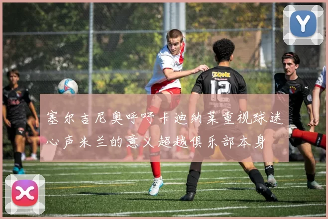 塞尔吉尼奥呼吁卡迪纳莱重视球迷心声米兰的意义超越俱乐部本身