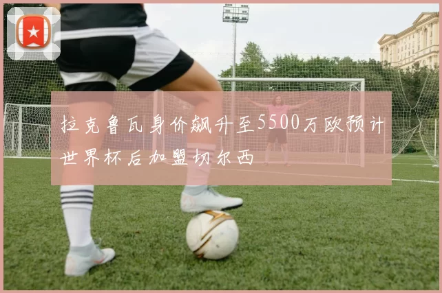 拉克鲁瓦身价飙升至5500万欧预计世界杯后加盟切尔西