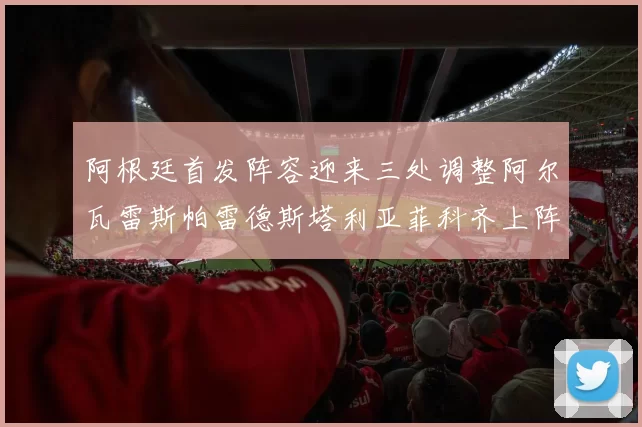 阿根廷首发阵容迎来三处调整阿尔瓦雷斯帕雷德斯塔利亚菲科齐上阵