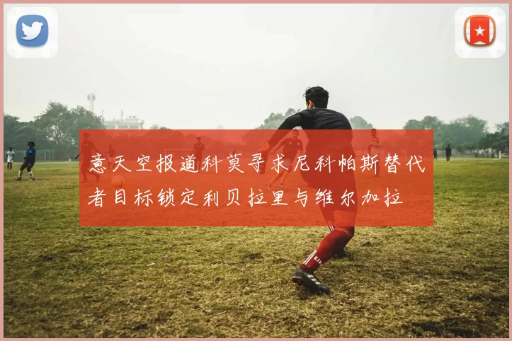 意天空报道科莫寻求尼科帕斯替代者目标锁定利贝拉里与维尔加拉